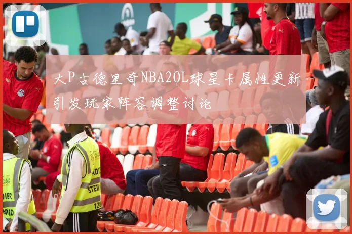 大P古德里奇NBA2OL球星卡属性更新引发玩家阵容调整讨论
