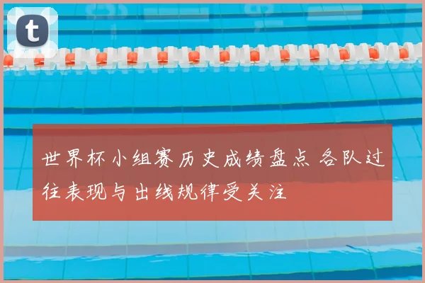 世界杯小组赛历史成绩盘点 各队过往表现与出线规律受关注