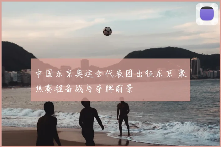 中国东京奥运会代表团出征东京 聚焦赛程备战与夺牌前景