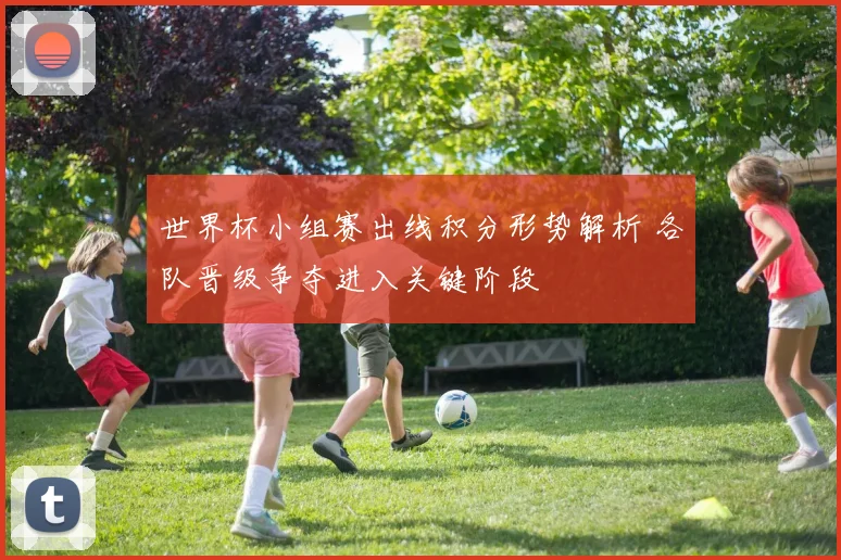 世界杯小组赛出线积分形势解析 各队晋级争夺进入关键阶段