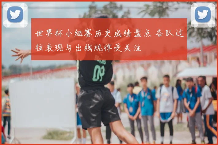 世界杯小组赛历史成绩盘点 各队过往表现与出线规律受关注