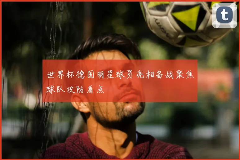 世界杯德国明星球员亮相备战聚焦球队攻防看点