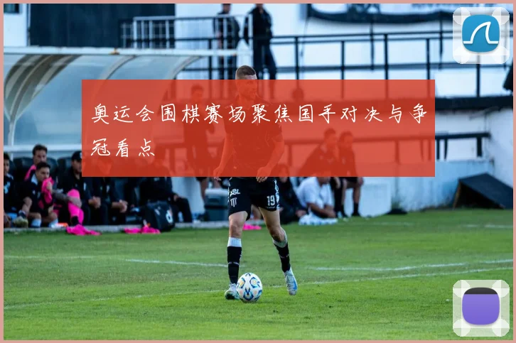 奥运会围棋赛场聚焦国手对决与争冠看点