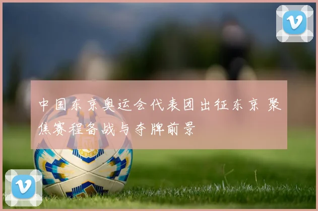 中国东京奥运会代表团出征东京 聚焦赛程备战与夺牌前景